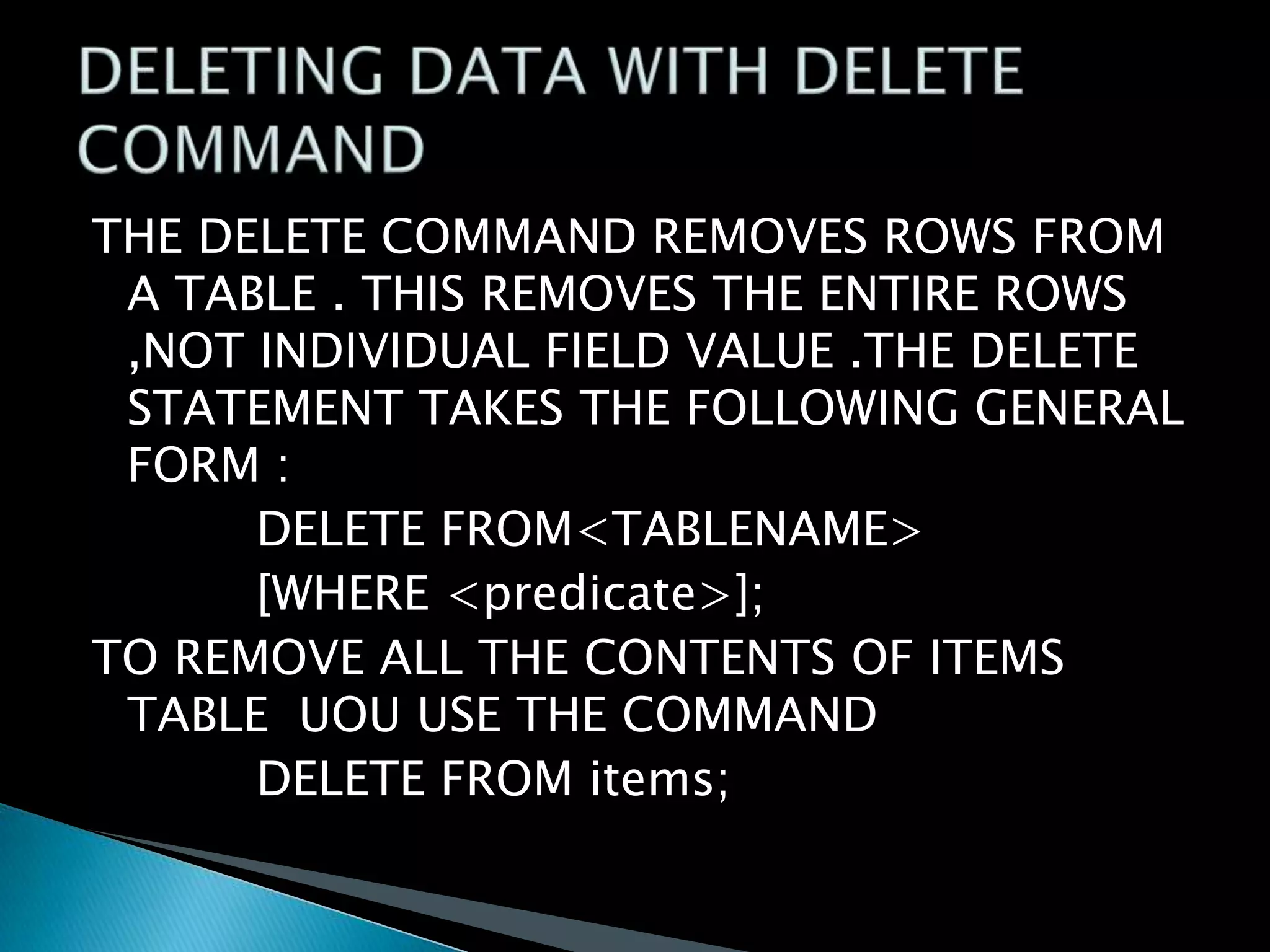 THE DELETE COMMAND REMOVES ROWS FROM
A TABLE . THIS REMOVES THE ENTIRE ROWS
,NOT INDIVIDUAL FIELD VALUE .THE DELETE
STATEMENT TAKES THE FOLLOWING GENERAL
FORM :
DELETE FROM<TABLENAME>
[WHERE <predicate>];
TO REMOVE ALL THE CONTENTS OF ITEMS
TABLE UOU USE THE COMMAND
DELETE FROM items;

 
