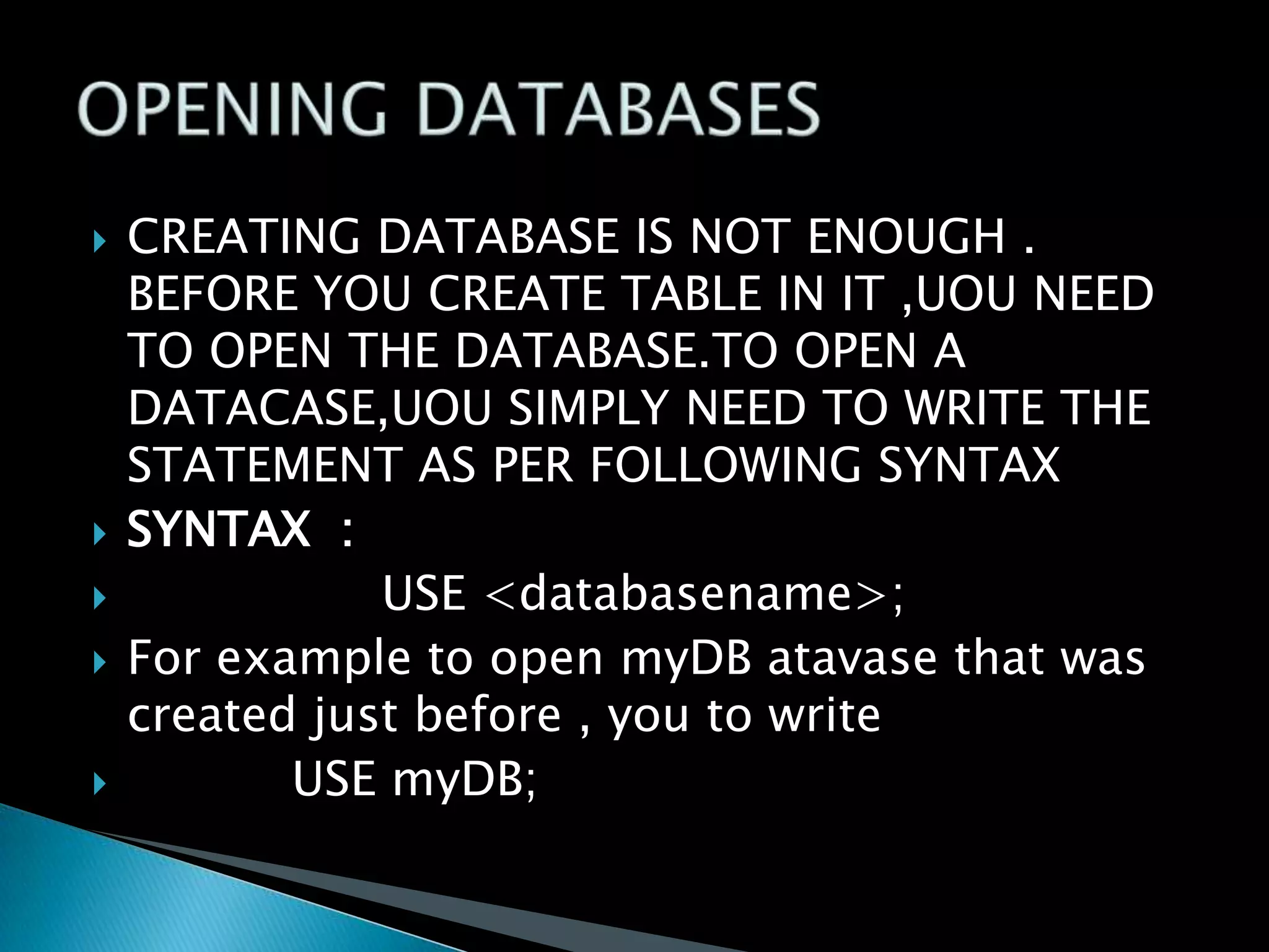 







CREATING DATABASE IS NOT ENOUGH .
BEFORE YOU CREATE TABLE IN IT ,UOU NEED
TO OPEN THE DATABASE.TO OPEN A
DATACASE,UOU SIMPLY NEED TO WRITE THE
STATEMENT AS PER FOLLOWING SYNTAX
SYNTAX :
USE <databasename>;
For example to open myDB atavase that was
created just before , you to write
USE myDB;

 
