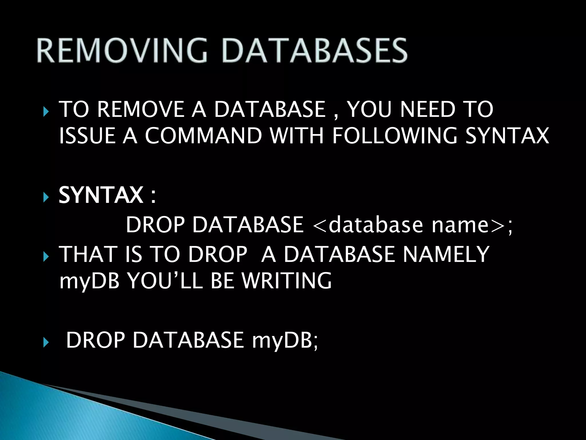 







TO REMOVE A DATABASE , YOU NEED TO
ISSUE A COMMAND WITH FOLLOWING SYNTAX
SYNTAX :
DROP DATABASE <database name>;
THAT IS TO DROP A DATABASE NAMELY
myDB YOU’LL BE WRITING
DROP DATABASE myDB;

 