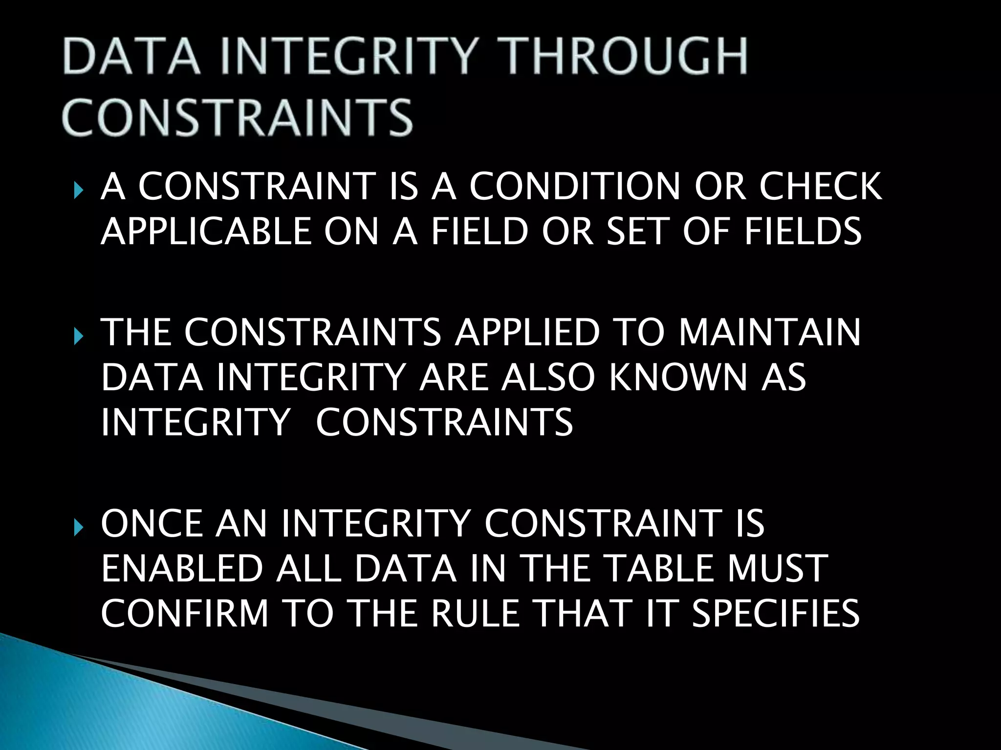 





A CONSTRAINT IS A CONDITION OR CHECK
APPLICABLE ON A FIELD OR SET OF FIELDS
THE CONSTRAINTS APPLIED TO MAINTAIN
DATA INTEGRITY ARE ALSO KNOWN AS
INTEGRITY CONSTRAINTS
ONCE AN INTEGRITY CONSTRAINT IS
ENABLED ALL DATA IN THE TABLE MUST
CONFIRM TO THE RULE THAT IT SPECIFIES

 