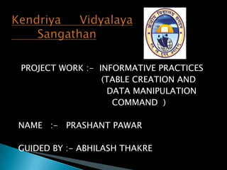 PROJECT WORK :- INFORMATIVE PRACTICES
(TABLE CREATION AND
DATA MANIPULATION
COMMAND )
NAME :- PRASHANT PAWAR
GUIDED BY :- ABHILASH THAKRE

 