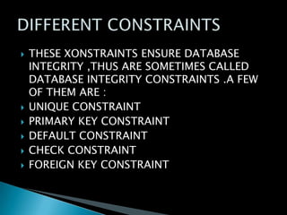 







THESE XONSTRAINTS ENSURE DATABASE
INTEGRITY ,THUS ARE SOMETIMES CALLED
DATABASE INTEGRITY CONSTRAINTS .A FEW
OF THEM ARE :
UNIQUE CONSTRAINT
PRIMARY KEY CONSTRAINT
DEFAULT CONSTRAINT
CHECK CONSTRAINT
FOREIGN KEY CONSTRAINT

 
