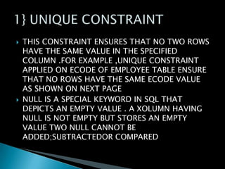 



THIS CONSTRAINT ENSURES THAT NO TWO ROWS
HAVE THE SAME VALUE IN THE SPECIFIED
COLUMN .FOR EXAMPLE ,UNIQUE CONSTRAINT
APPLIED ON ECODE OF EMPLOYEE TABLE ENSURE
THAT NO ROWS HAVE THE SAME ECODE VALUE
AS SHOWN ON NEXT PAGE
NULL IS A SPECIAL KEYWORD IN SQL THAT
DEPICTS AN EMPTY VALUE . A XOLUMN HAVING
NULL IS NOT EMPTY BUT STORES AN EMPTY
VALUE TWO NULL CANNOT BE
ADDED;SUBTRACTEDOR COMPARED

 