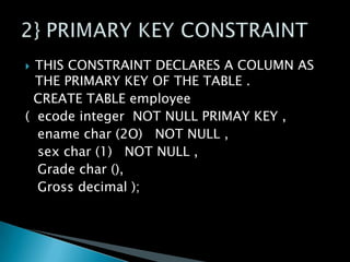 THIS CONSTRAINT DECLARES A COLUMN AS
THE PRIMARY KEY OF THE TABLE .
CREATE TABLE employee
( ecode integer NOT NULL PRIMAY KEY ,
ename char (2O) NOT NULL ,
sex char (1) NOT NULL ,
Grade char (),
Gross decimal );


 