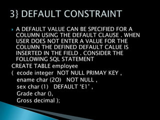 A DEFAULT VALUE CAN BE SPECIFIED FOR A
COLUMN USING THE DEFAULT CLAUSE . WHEN
USER DOES NOT ENTER A VALUE FOR THE
COLUMN THE DEFINED DEFAULT CALUE IS
INSERTED IN THE FIELD . CONSIDER THE
FOLLOWING SQL STATEMENT
CREATE TABLE employee
( ecode integer NOT NULL PRIMAY KEY ,
ename char (2O) NOT NULL ,
sex char (1) DEFAULT ‘E1’ ,
Grade char (),
Gross decimal );


 