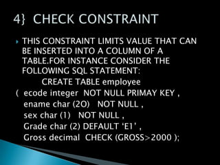 THIS CONSTRAINT LIMITS VALUE THAT CAN
BE INSERTED INTO A COLUMN OF A
TABLE.FOR INSTANCE CONSIDER THE
FOLLOWING SQL STATEMENT:
CREATE TABLE employee
( ecode integer NOT NULL PRIMAY KEY ,
ename char (2O) NOT NULL ,
sex char (1) NOT NULL ,
Grade char (2) DEFAULT ‘E1’ ,
Gross decimal CHECK (GROSS>2000 );


 
