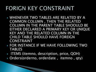 






WHENEVER TWO TABLES ARE RELATED BY A
COMMON COLUMN , THEN THE RELATED
COLUMN IN THE PARENT TABLE SHOOULD BE
EITHER DECLARED A PRIMARY KEY OR UNIQUE
KEY AND THE RELATED COLUMN IN THE
CHILD TABLE SHOULD HAVE FOREIGN
CONSTRAINT
FOR INSTANCE IF WE HAVE FOLLOWING TWO
TABLES
ITEMS (itemno, description, price, QOH)
Orders(orderno, orderdate , itemno , qty)

 