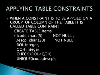 

WHEN A CONSTRAINT IS TO BE APPLIED ON A
GROUP OF COLUMN OF THE TABLE IT IS
CALLED TABLE CONTRAINT
CREATE TABLE items
( icode chara(5)
NOT NULL ,
Descp char (20)
NOT NULL
ROL integer,
QOH integer
CHECK (ROL<QOH)
UNIQUE(icode,descp);

 