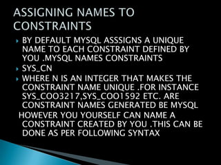 BY DEFAULT MYSQL ASSSIGNS A UNIQUE
NAME TO EACH CONSTRAINT DEFINED BY
YOU .MYSQL NAMES CONSTRAINTS
 SYS_CN
 WHERE N IS AN INTEGER THAT MAKES THE
CONSTRAINT NAME UNIQUE .FOR INSTANCE
SYS_COO3217,SYS_COO1592 ETC. ARE
CONSTRAINT NAMES GENERATED BE MYSQL
HOWEVER YOU YOURSELF CAN NAME A
CONSTRAINT CREATED BY YOU .THIS CAN BE
DONE AS PER FOLLOWING SYNTAX


 