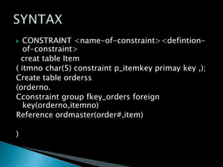 CONSTRAINT <name-of-constraint><defintionof-constraint>
creat table Item
( itmno char(5) constraint p_itemkey primay key ,);
Create table orderss
(orderno.
Cconstraint group fkey_orders foreign
key(orderno,itemno)
Reference ordmaster(order#,item)


)

 