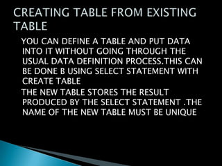 YOU CAN DEFINE A TABLE AND PUT DATA
INTO IT WITHOUT GOING THROUGH THE
USUAL DATA DEFINITION PROCESS.THIS CAN
BE DONE B USING SELECT STATEMENT WITH
CREATE TABLE
THE NEW TABLE STORES THE RESULT
PRODUCED BY THE SELECT STATEMENT .THE
NAME OF THE NEW TABLE MUST BE UNIQUE

 