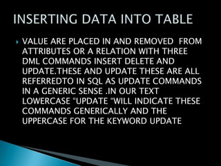 

VALUE ARE PLACED IN AND REMOVED FROM
ATTRIBUTES OR A RELATION WITH THREE
DML COMMANDS INSERT DELETE AND
UPDATE.THESE AND UPDATE THESE ARE ALL
REFERREDTO IN SQL AS UPDATE COMMANDS
IN A GENERIC SENSE .IN OUR TEXT
LOWERCASE “UPDATE “WILL INDICATE THESE
COMMANDS GENERICALLY AND THE
UPPERCASE FOR THE KEYWORD UPDATE

 