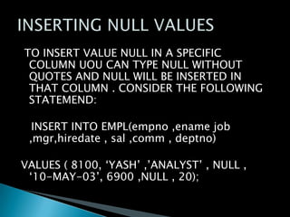 TO INSERT VALUE NULL IN A SPECIFIC
COLUMN UOU CAN TYPE NULL WITHOUT
QUOTES AND NULL WILL BE INSERTED IN
THAT COLUMN . CONSIDER THE FOLLOWING
STATEMEND:

INSERT INTO EMPL(empno ,ename job
,mgr,hiredate , sal ,comm , deptno)
VALUES ( 8100, ‘YASH’ ,’ANALYST’ , NULL ,
‘10-MAY-03’, 6900 ,NULL , 20);

 