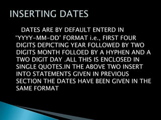 DATES ARE BY DEFAULT ENTERD IN
“YYYY-MM-DD’ FORMAT i.e., FIRST FOUR
DIGITS DEPICTING YEAR FOLLOWED BY TWO
DIGITS MONTH FOLLOED BY A HYPHEN AND A
TWO DIGIT DAY .ALL THIS IS ENCLOSED IN
SINGLE QUOTES.IN THE ABOVE TWO INSERT
INTO STATEMENTS GIVEN IN PREVIOUS
SECTION THE DATES HAVE BEEN GIVEN IN THE
SAME FORMAT

 