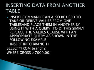 INSERT COMMAND CAN ALSO BE USED TO
TAKE OR DERIVE VALUES FROM ONE
TABLESAND PLACE THEM IN ANOTHER BY
USING IT WITH A QUERY .TO DI THIS SIMPLY
REPLACE THE VALUES CLAUSE WITH AN
APPROPRIATE QUERY AS SHOWN IN THE
FOLLOWING EXAMPLE
INSERT INTO BRANCH1
SELECT*FROM branch2
WHERE GROSS >7000.00;


 