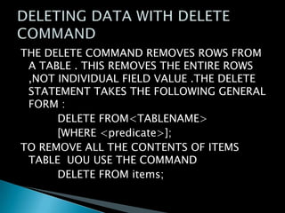 THE DELETE COMMAND REMOVES ROWS FROM
A TABLE . THIS REMOVES THE ENTIRE ROWS
,NOT INDIVIDUAL FIELD VALUE .THE DELETE
STATEMENT TAKES THE FOLLOWING GENERAL
FORM :
DELETE FROM<TABLENAME>
[WHERE <predicate>];
TO REMOVE ALL THE CONTENTS OF ITEMS
TABLE UOU USE THE COMMAND
DELETE FROM items;

 