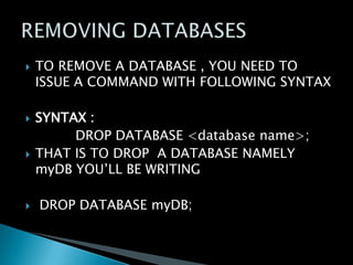 







TO REMOVE A DATABASE , YOU NEED TO
ISSUE A COMMAND WITH FOLLOWING SYNTAX
SYNTAX :
DROP DATABASE <database name>;
THAT IS TO DROP A DATABASE NAMELY
myDB YOU’LL BE WRITING
DROP DATABASE myDB;

 