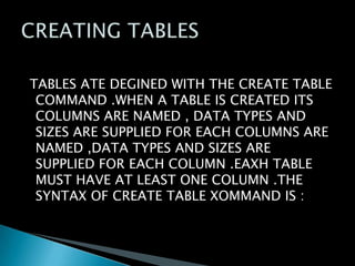 TABLES ATE DEGINED WITH THE CREATE TABLE
COMMAND .WHEN A TABLE IS CREATED ITS
COLUMNS ARE NAMED , DATA TYPES AND
SIZES ARE SUPPLIED FOR EACH COLUMNS ARE
NAMED ,DATA TYPES AND SIZES ARE
SUPPLIED FOR EACH COLUMN .EAXH TABLE
MUST HAVE AT LEAST ONE COLUMN .THE
SYNTAX OF CREATE TABLE XOMMAND IS :

 