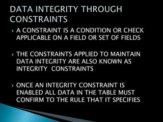





A CONSTRAINT IS A CONDITION OR CHECK
APPLICABLE ON A FIELD OR SET OF FIELDS
THE CONSTRAINTS APPLIED TO MAINTAIN
DATA INTEGRITY ARE ALSO KNOWN AS
INTEGRITY CONSTRAINTS
ONCE AN INTEGRITY CONSTRAINT IS
ENABLED ALL DATA IN THE TABLE MUST
CONFIRM TO THE RULE THAT IT SPECIFIES

 