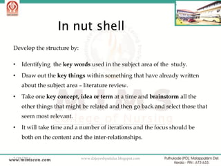 In nut shell
Develop the structure by:
•

Identifying the key words used in the subject area of the study.

•

Draw out the key things within something that have already written
about the subject area – literature review.

•

Take one key concept, idea or term at a time and brainstorm all the

other things that might be related and then go back and select those that
seem most relevant.
•

It will take time and a number of iterations and the focus should be

both on the content and the inter-relationships.

2/18/2014

www.drjayeshpatidar.blogspot.com

35

 