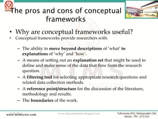The pros and cons of conceptual
frameworks
• Why are conceptual frameworks useful?
•

Conceptual frameworks provide researchers with:

– The ability to move beyond descriptions of „what‟ to
explanations of „why‟ and „how‟.
– A means of setting out an explanation set that might be used to
define and make sense of the data that flow from the research
question.
– A filtering tool for selecting appropriate research questions and
related data collection methods.
– A reference point/structure for the discussion of the literature,
methodology and results.
– The boundaries of the work.
2/18/2014

www.drjayeshpatidar.blogspot.com

38

 