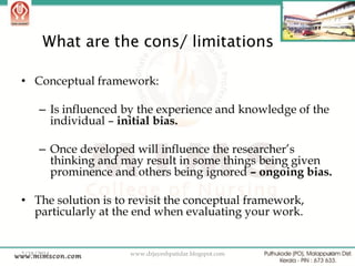 What are the cons/ limitations
• Conceptual framework:
– Is influenced by the experience and knowledge of the
individual – initial bias.
– Once developed will influence the researcher‟s
thinking and may result in some things being given
prominence and others being ignored – ongoing bias.
• The solution is to revisit the conceptual framework,
particularly at the end when evaluating your work.

2/18/2014

www.drjayeshpatidar.blogspot.com

40

 