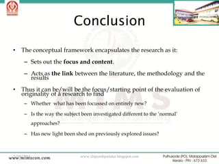Conclusion
•

The conceptual framework encapsulates the research as it:
– Sets out the focus and content.

– Acts as the link between the literature, the methodology and the
results
•

Thus it can be/will be the focus/starting point of the evaluation of
originality of a research to find
– Whether what has been focussed on entirely new?
– Is the way the subject been investigated different to the „normal‟

approaches?
– Has new light been shed on previously explored issues?

2/18/2014

www.drjayeshpatidar.blogspot.com

43

 