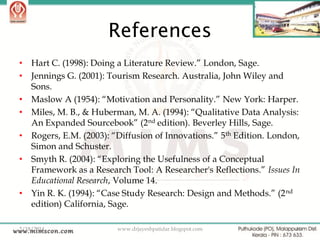 References
•
•
•
•
•
•

•

Hart C. (1998): Doing a Literature Review.” London, Sage.
Jennings G. (2001): Tourism Research. Australia, John Wiley and
Sons.
Maslow A (1954): “Motivation and Personality.” New York: Harper.
Miles, M. B., & Huberman, M. A. (1994): “Qualitative Data Analysis:
An Expanded Sourcebook” (2nd edition). Beverley Hills, Sage.
Rogers, E.M. (2003): “Diffusion of Innovations.” 5 th Edition. London,
Simon and Schuster.
Smyth R. (2004): “Exploring the Usefulness of a Conceptual
Framework as a Research Tool: A Researcher's Reflections.” Issues In
Educational Research, Volume 14.
Yin R. K. (1994): “Case Study Research: Design and Methods.” (2 nd
edition) California, Sage.

2/18/2014

www.drjayeshpatidar.blogspot.com

44

 