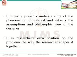 • It broadly presents understanding of the
phenomenon of interest and reflects the
assumptions and philosophic view of the
designer
• It is researcher‟s own position on the
problem- the way the researcher shapes it
together.
2/18/2014

www.drjayeshpatidar.blogspot.com

8

 