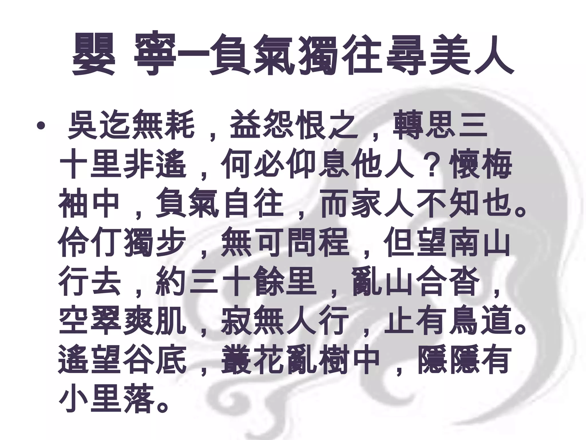 嬰 寧─負氣獨往尋美人
• 吳迄無耗，益怨恨之，轉思三
十里非遙，何必仰息他人？懷梅
袖中，負氣自往，而家人不知也。
伶仃獨步，無可問程，但望南山
行去，約三十餘里，亂山合沓，
空翠爽肌，寂無人行，止有鳥道。
遙望谷底，叢花亂樹中，隱隱有
小里落。

 