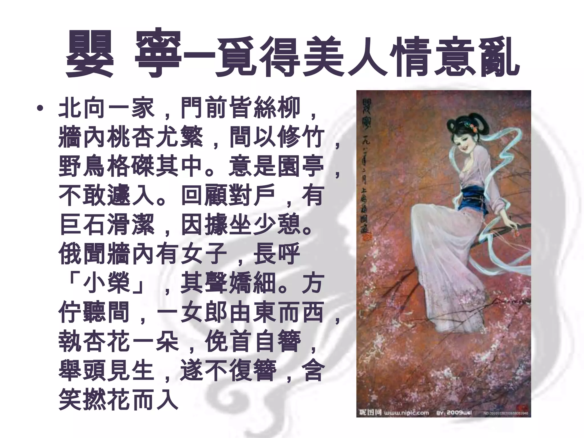 嬰 寧─覓得美人情意亂
• 北向一家，門前皆絲柳，
牆內桃杏尤繁，間以修竹，
野鳥格磔其中。意是園亭，
不敢遽入。回顧對戶，有
巨石滑潔，因據坐少憩。
俄聞牆內有女子，長呼
「小榮」，其聲嬌細。方
佇聽間，一女郎由東而西，
執杏花一朵，俛首自簪，
舉頭見生，遂不復簪，含
笑撚花而入

 