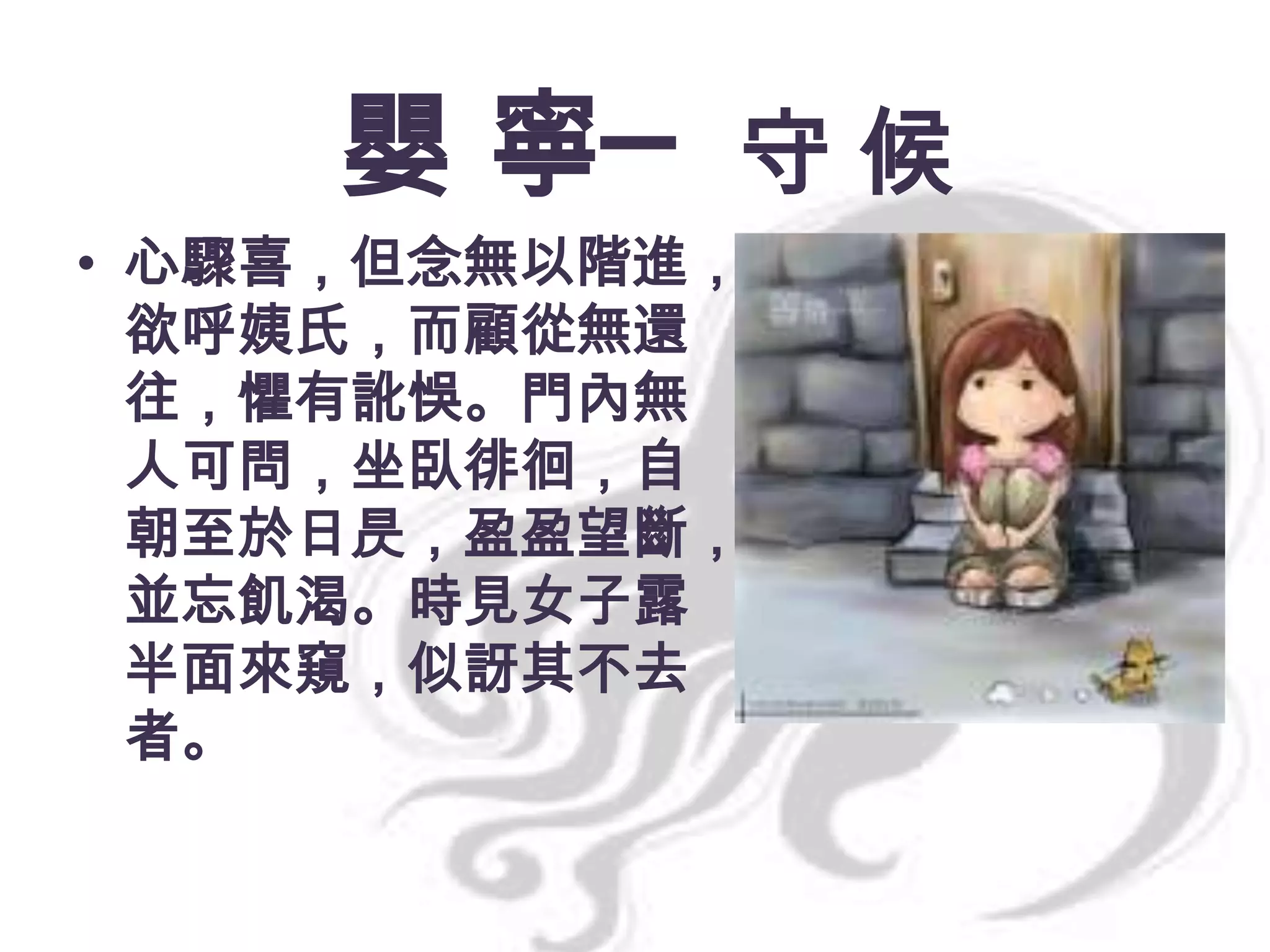 嬰 寧─ 守 候
• 心驟喜，但念無以階進，
欲呼姨氏，而顧從無還
往，懼有訛悞。門內無
人可問，坐臥徘徊，自
朝至於日昃，盈盈望斷，
並忘飢渴。時見女子露
半面來窺，似訝其不去
者。

 