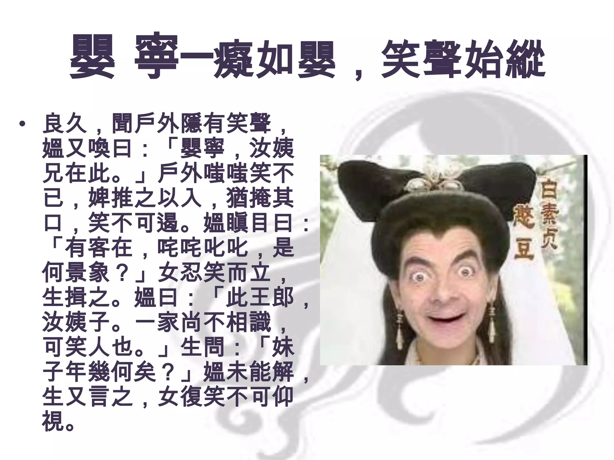 嬰 寧─癡如嬰，笑聲始縱
• 良久，聞戶外隱有笑聲，
媼又喚曰：「嬰寧，汝姨
兄在此。」戶外嗤嗤笑不
已，婢推之以入，猶掩其
口，笑不可遏。媼瞋目曰：
「有客在，咤咤叱叱，是
何景象？」女忍笑而立，
生揖之。媼曰：「此王郎，
汝姨子。一家尚不相識，
可笑人也。」生問：「妹
子年幾何矣？」媼未能解，
生又言之，女復笑不可仰
視。

 