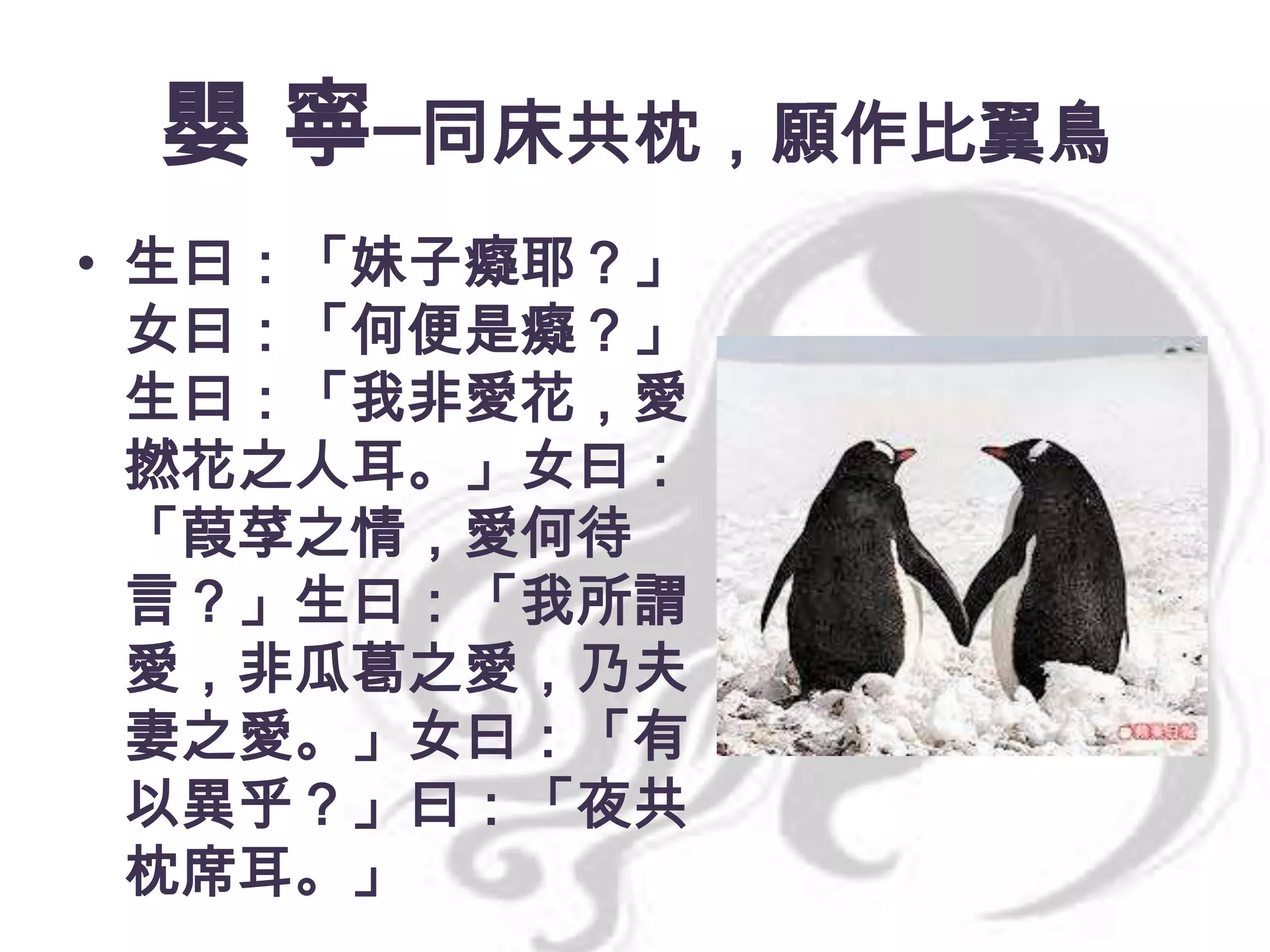 嬰 寧─同床共枕，願作比翼鳥
• 生曰：「妹子癡耶？」
女曰：「何便是癡？」
生曰：「我非愛花，愛
撚花之人耳。」女曰：
「葭莩之情，愛何待
言？」生曰：「我所謂
愛，非瓜葛之愛，乃夫
妻之愛。」女曰：「有
以異乎？」曰：「夜共
枕席耳。」

 