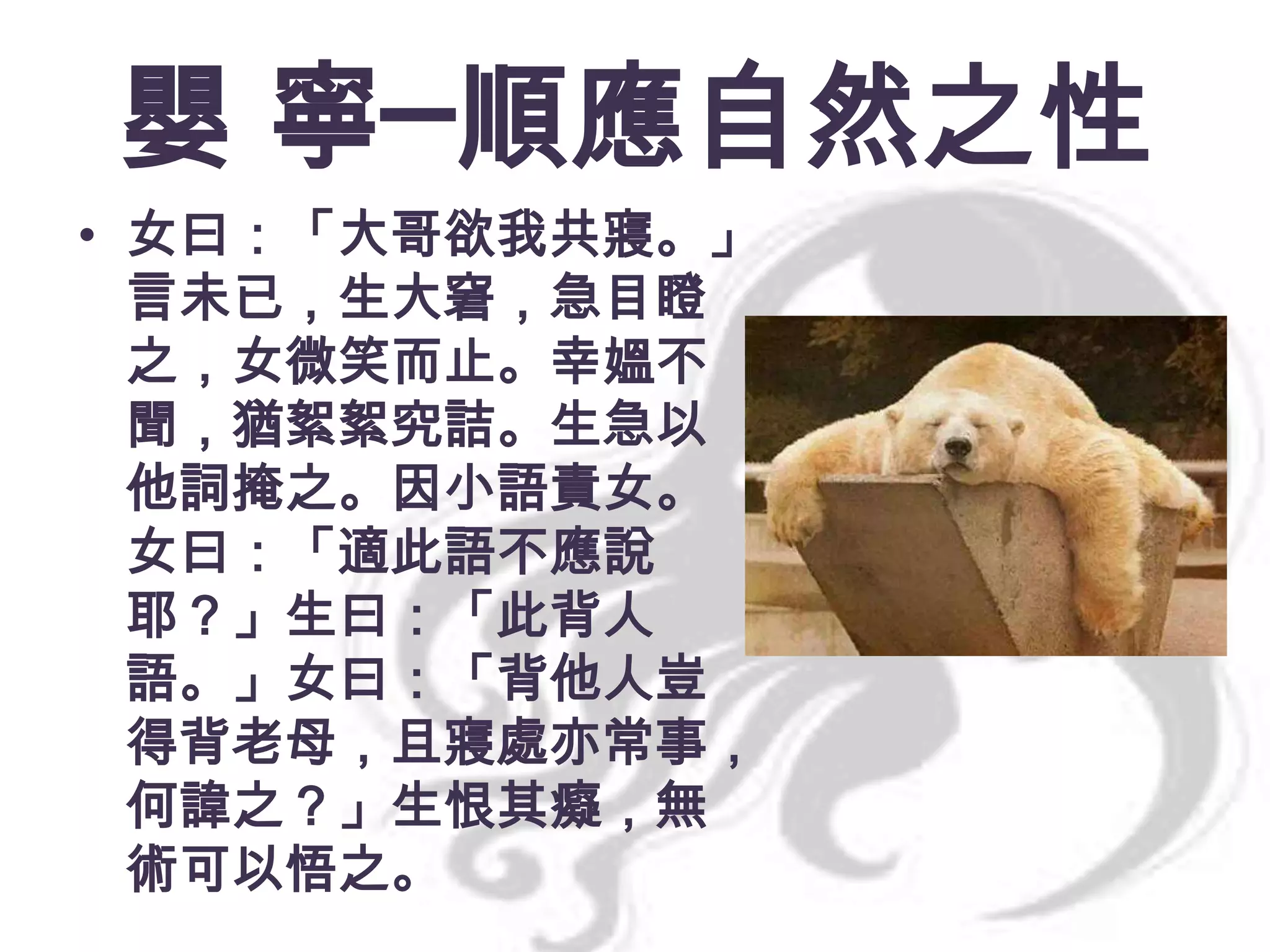 嬰 寧─順應自然之性
• 女曰：「大哥欲我共寢。」
言未已，生大窘，急目瞪
之，女微笑而止。幸媼不
聞，猶絮絮究詰。生急以
他詞掩之。因小語責女。
女曰：「適此語不應說
耶？」生曰：「此背人
語。」女曰：「背他人豈
得背老母，且寢處亦常事，
何諱之？」生恨其癡，無
術可以悟之。

 