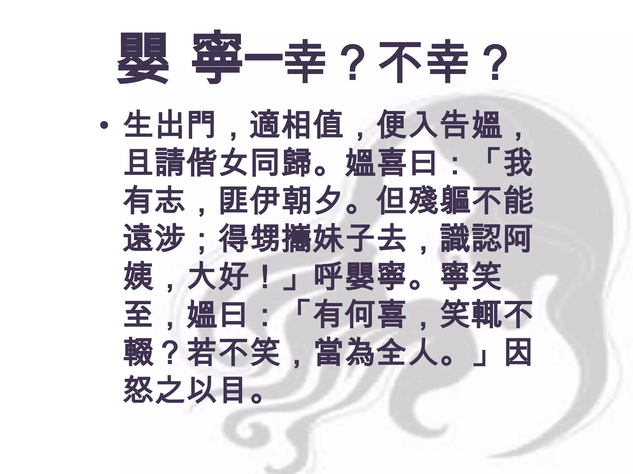 嬰 寧─幸？不幸？
• 生出門，適相值，便入告媼，
且請偕女同歸。媼喜曰：「我
有志，匪伊朝夕。但殘軀不能
遠涉；得甥攜妹子去，識認阿
姨，大好！」呼嬰寧。寧笑
至，媼曰：「有何喜，笑輒不
輟？若不笑，當為全人。」因
怒之以目。

 