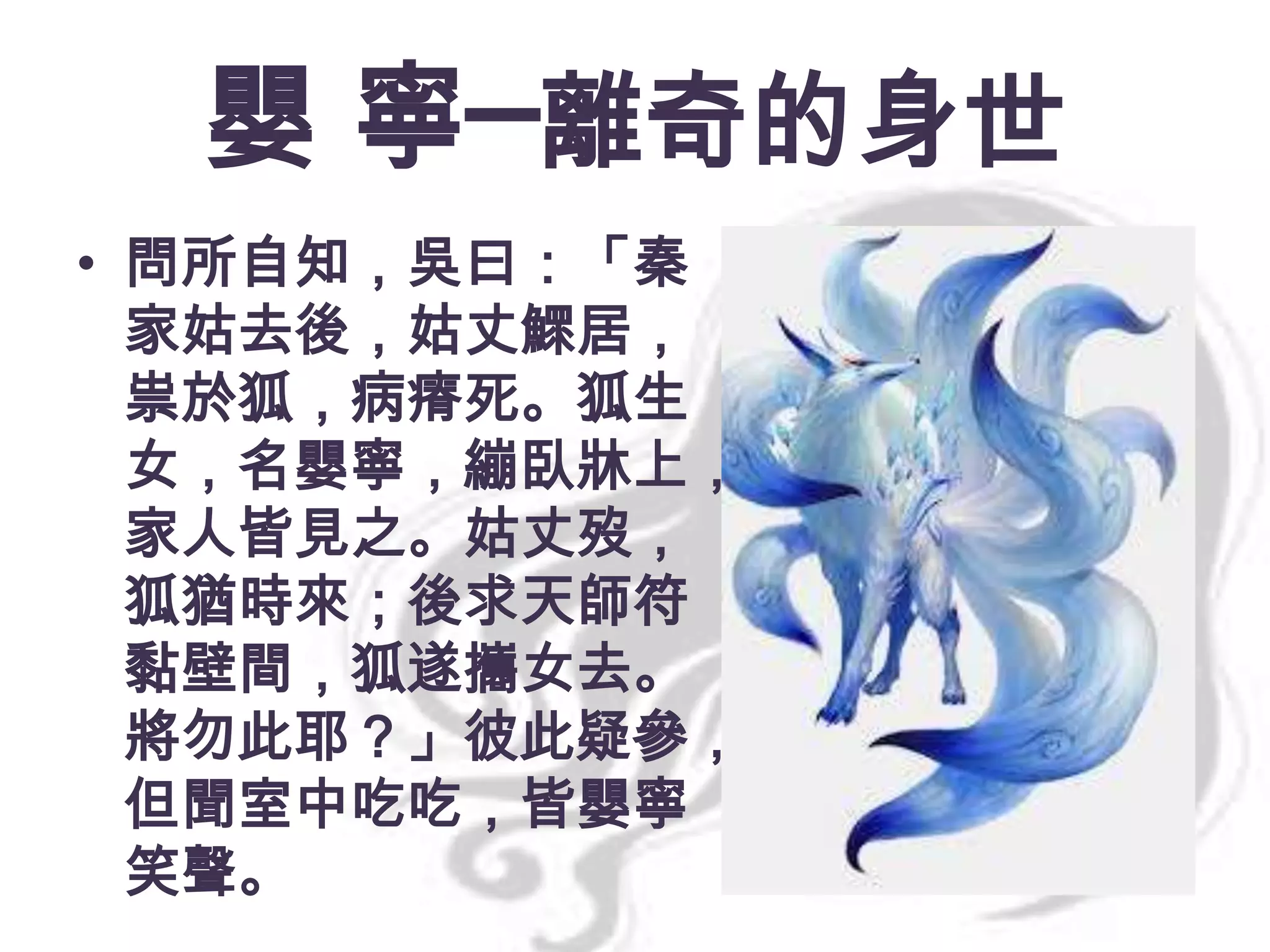 嬰 寧─離奇的身世
• 問所自知，吳曰：「秦
家姑去後，姑丈鰥居，
祟於狐，病瘠死。狐生
女，名嬰寧，繃臥牀上，
家人皆見之。姑丈歿，
狐猶時來；後求天師符
黏壁間，狐遂攜女去。
將勿此耶？」彼此疑參，
但聞室中吃吃，皆嬰寧
笑聲。

 