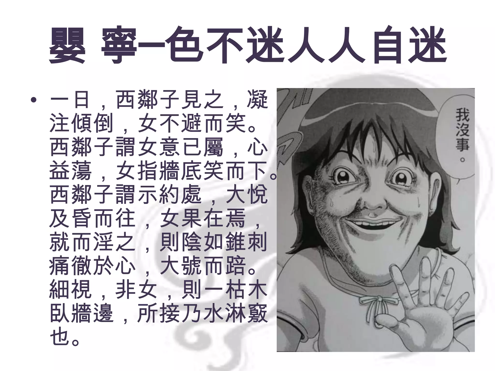 嬰 寧─色不迷人人自迷
• 一日，西鄰子見之，凝
注傾倒，女不避而笑。
西鄰子謂女意已屬，心
益蕩，女指牆底笑而下。
西鄰子謂示約處，大悅，
及昏而往，女果在焉，
就而淫之，則陰如錐刺，
痛徹於心，大號而踣。
細視，非女，則一枯木
臥牆邊，所接乃水淋竅
也。

 