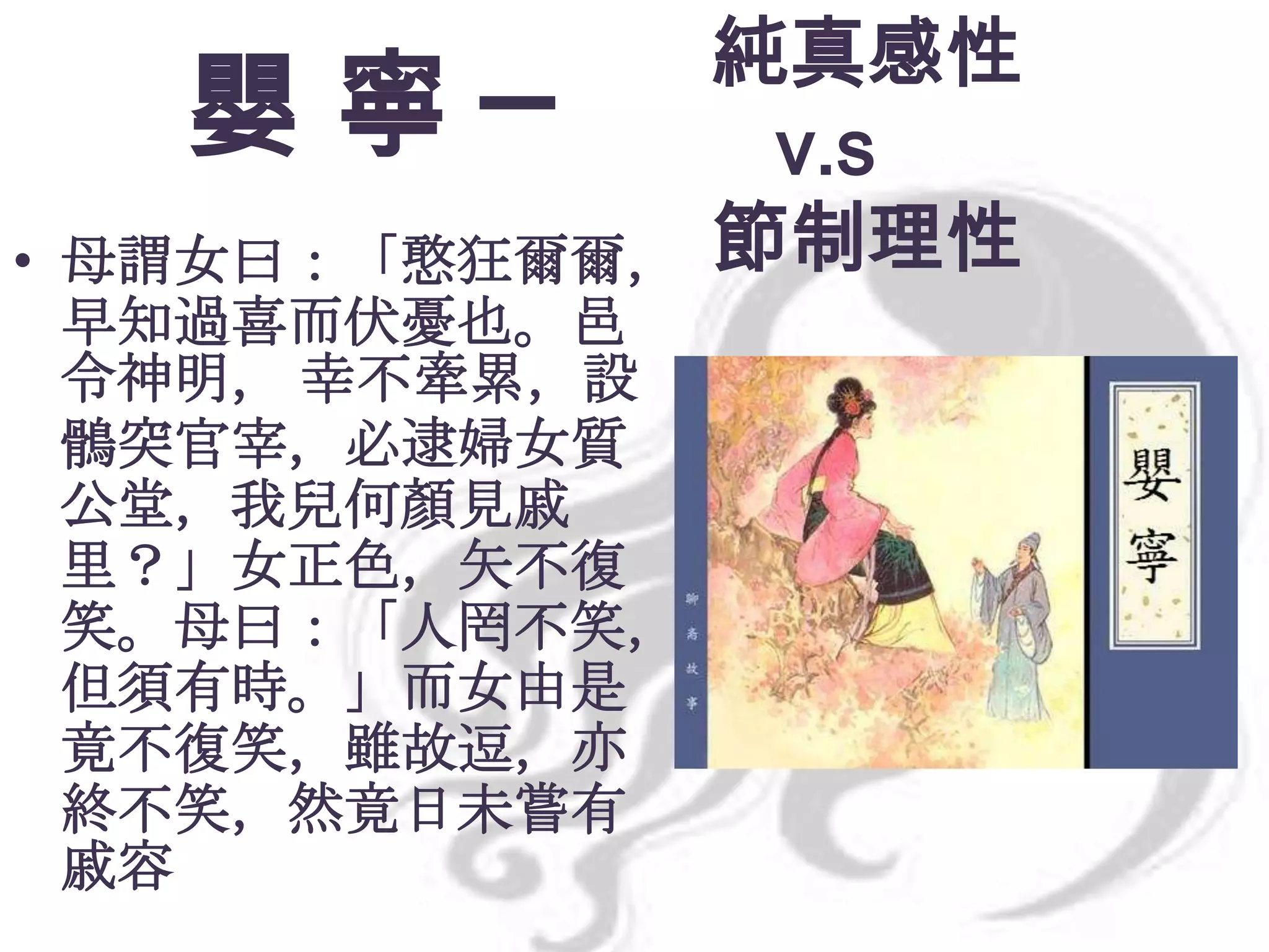 嬰寧─
• 母謂女曰：「憨狂爾爾，
早知過喜而伏憂也。邑
令神明， 幸不牽累，設
鶻突官宰，必逮婦女質
公堂，我兒何顏見戚
里？」女正色，矢不復
笑。母曰：「人罔不笑，
但須有時。」而女由是
竟不復笑，雖故逗，亦
終不笑，然竟日未嘗有
戚容

純真感性
v.s
節制理性

 