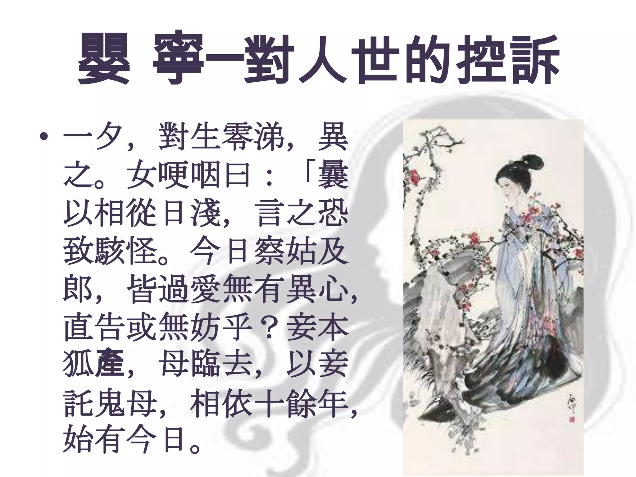 嬰 寧─對人世的控訴
• 一夕，對生零涕，異
之。女哽咽曰：「曩
以相從日淺，言之恐
致駭怪。今日察姑及
郎，皆過愛無有異心，
直告或無妨乎？妾本
狐產，母臨去，以妾
託鬼母，相依十餘年，
始有今日。

 