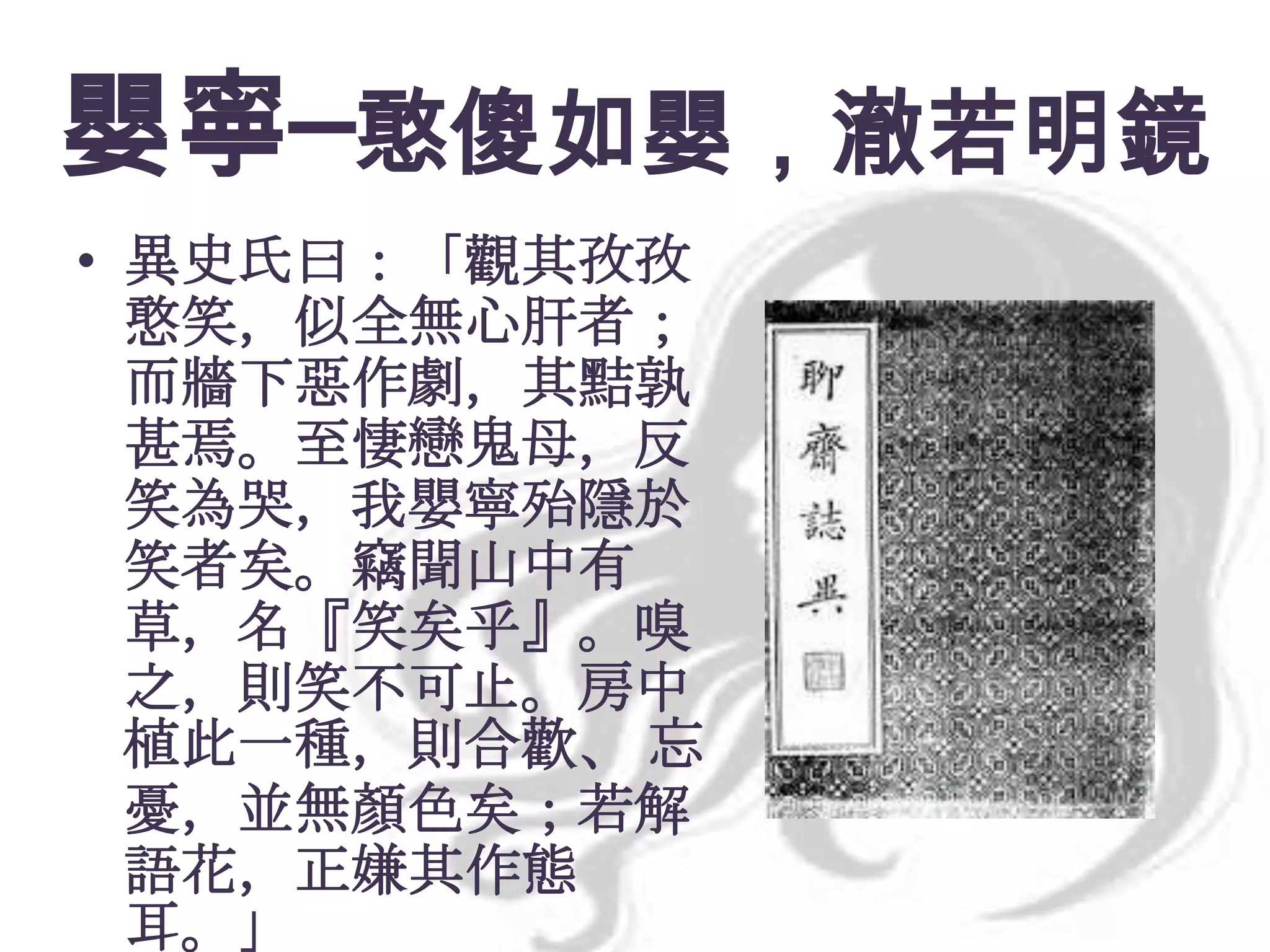 嬰寧─憨傻如嬰，澈若明鏡
• 異史氏曰：「觀其孜孜
憨笑，似全無心肝者；
而牆下惡作劇，其黠孰
甚焉。至悽戀鬼母，反
笑為哭，我嬰寧殆隱於
笑者矣。竊聞山中有
草，名『笑矣乎』。嗅
之，則笑不可止。房中
植此一種，則合歡、 忘
憂，並無顏色矣；若解
語花，正嫌其作態
耳。」

 