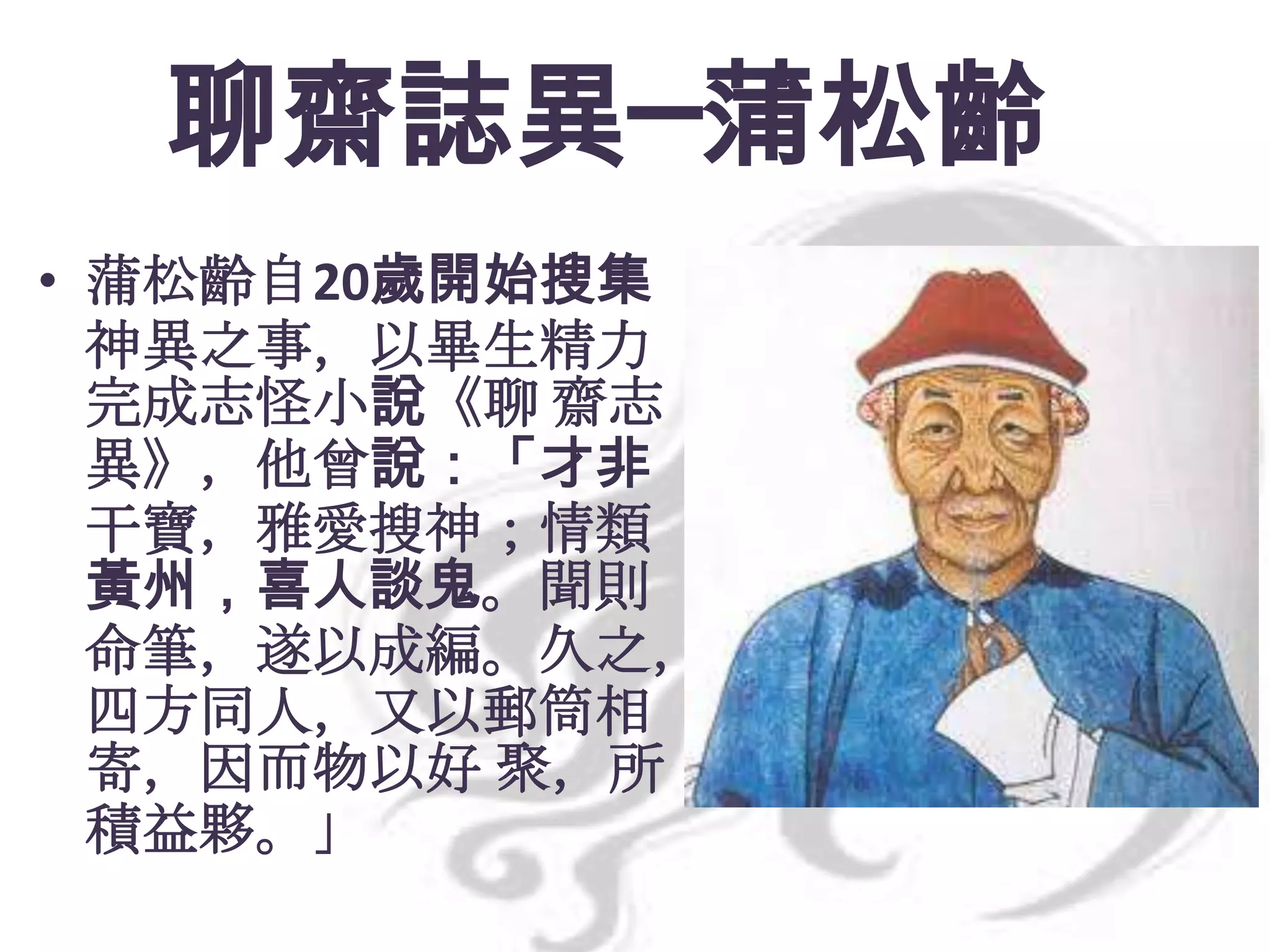 聊齋誌異─蒲松齡
• 蒲松齡自20歲開始搜集
神異之事，以畢生精力
完成志怪小說《聊 齋志
異》，他曾說：「才非
干寶，雅愛搜神；情類
黃州，喜人談鬼。聞則
命筆，遂以成編。久之，
四方同人，又以郵筒相
寄，因而物以好 聚，所
積益夥。」

 