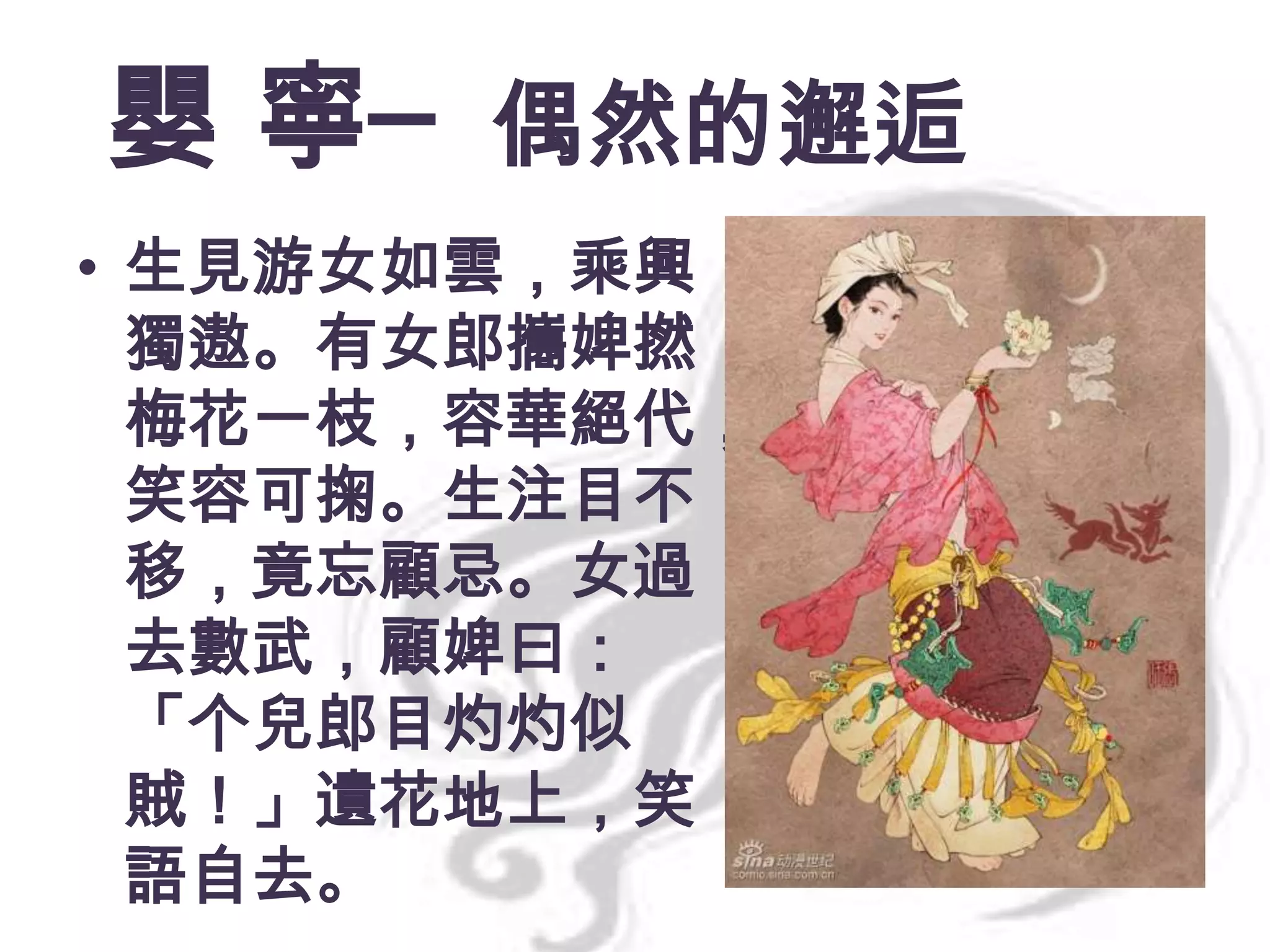 嬰 寧─ 偶然的邂逅
• 生見游女如雲，乘興
獨遨。有女郎攜婢撚
梅花一枝，容華絕代，
笑容可掬。生注目不
移，竟忘顧忌。女過
去數武，顧婢曰：
「个兒郎目灼灼似
賊！」遺花地上，笑
語自去。

 