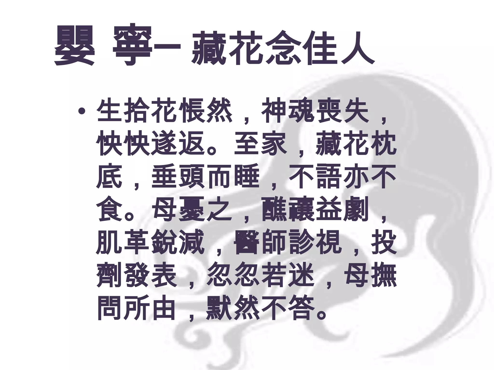 嬰 寧─ 藏花念佳人
• 生拾花悵然，神魂喪失，
怏怏遂返。至家，藏花枕
底，垂頭而睡，不語亦不
食。母憂之，醮禳益劇，
肌革銳減，醫師診視，投
劑發表，忽忽若迷，母撫
問所由，默然不答。

 