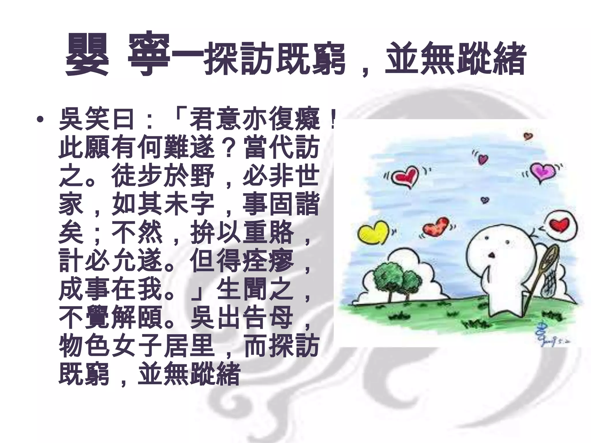 嬰 寧─探訪既窮，並無蹤緒
• 吳笑曰：「君意亦復癡！
此願有何難遂？當代訪
之。徒步於野，必非世
家，如其未字，事固諧
矣；不然，拚以重賂，
計必允遂。但得痊瘳，
成事在我。」生聞之，
不覺解頤。吳出告母，
物色女子居里，而探訪
既窮，並無蹤緒

 