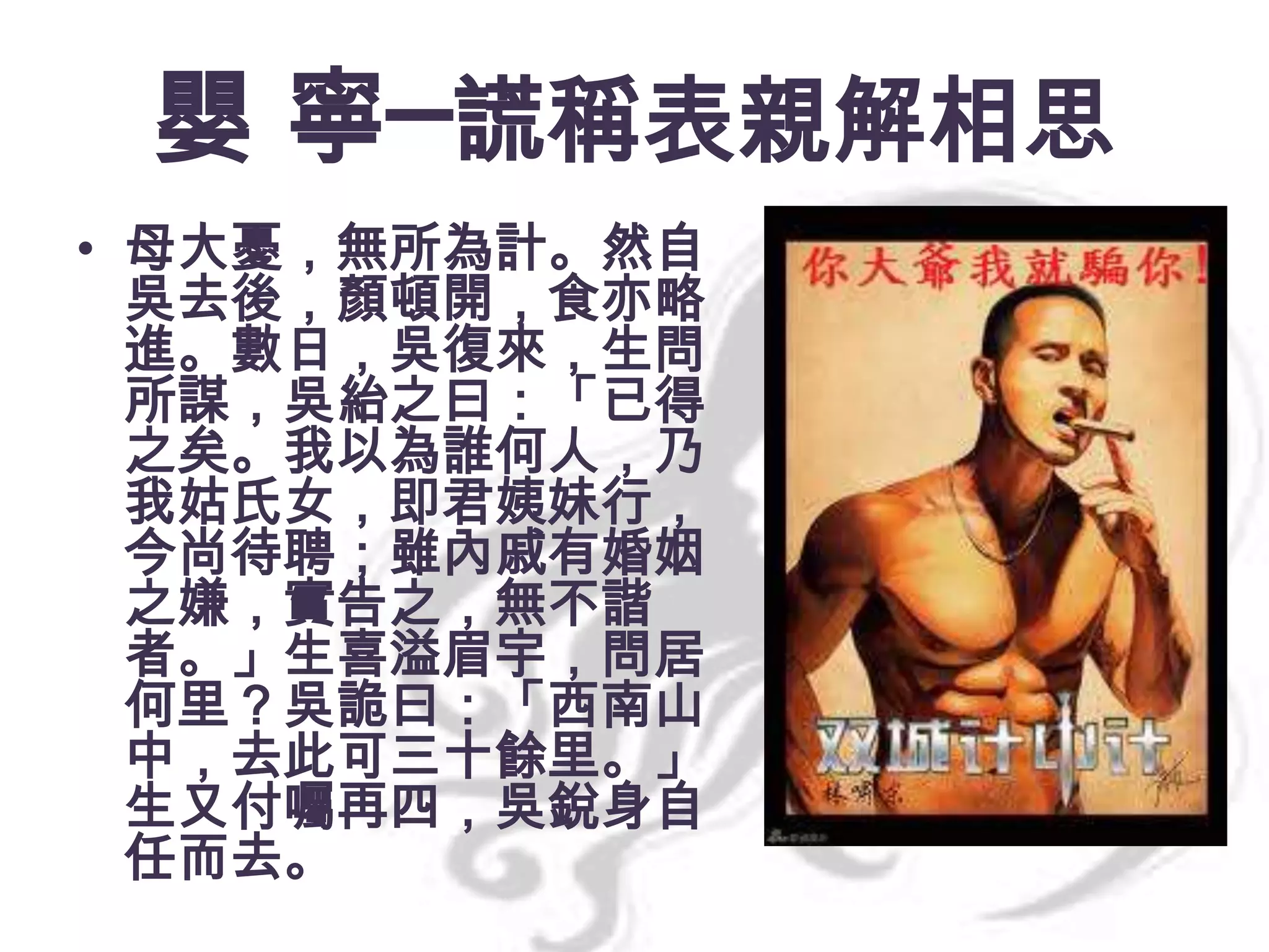 嬰 寧─謊稱表親解相思
• 母大憂，無所為計。然自
吳去後，顏頓開，食亦略
進。數日，吳復來，生問
所謀，吳紿之曰：「已得
之矣。我以為誰何人，乃
我姑氏女，即君姨妹行，
今尚待聘；雖內戚有婚姻
之嫌，實告之，無不諧
者。」生喜溢眉宇，問居
何里？吳詭曰：「西南山
中，去此可三十餘里。」
生又付囑再四，吳銳身自
任而去。

 