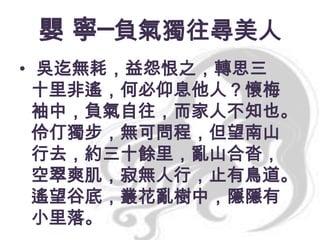 嬰 寧─負氣獨往尋美人
• 吳迄無耗，益怨恨之，轉思三
十里非遙，何必仰息他人？懷梅
袖中，負氣自往，而家人不知也。
伶仃獨步，無可問程，但望南山
行去，約三十餘里，亂山合沓，
空翠爽肌，寂無人行，止有鳥道。
遙望谷底，叢花亂樹中，隱隱有
小里落。

 