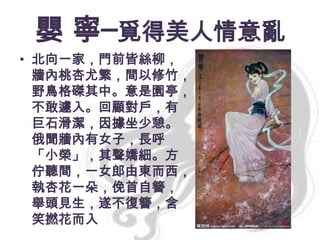 嬰 寧─覓得美人情意亂
• 北向一家，門前皆絲柳，
牆內桃杏尤繁，間以修竹，
野鳥格磔其中。意是園亭，
不敢遽入。回顧對戶，有
巨石滑潔，因據坐少憩。
俄聞牆內有女子，長呼
「小榮」，其聲嬌細。方
佇聽間，一女郎由東而西，
執杏花一朵，俛首自簪，
舉頭見生，遂不復簪，含
笑撚花而入

 