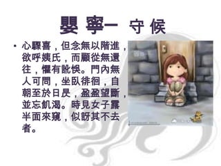 嬰 寧─ 守 候
• 心驟喜，但念無以階進，
欲呼姨氏，而顧從無還
往，懼有訛悞。門內無
人可問，坐臥徘徊，自
朝至於日昃，盈盈望斷，
並忘飢渴。時見女子露
半面來窺，似訝其不去
者。

 