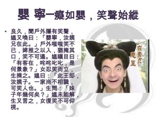 嬰 寧─癡如嬰，笑聲始縱
• 良久，聞戶外隱有笑聲，
媼又喚曰：「嬰寧，汝姨
兄在此。」戶外嗤嗤笑不
已，婢推之以入，猶掩其
口，笑不可遏。媼瞋目曰：
「有客在，咤咤叱叱，是
何景象？」女忍笑而立，
生揖之。媼曰：「此王郎，
汝姨子。一家尚不相識，
可笑人也。」生問：「妹
子年幾何矣？」媼未能解，
生又言之，女復笑不可仰
視。

 